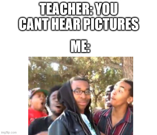 am i right? |  TEACHER: YOU CANT HEAR PICTURES; ME: | image tagged in oooohhhh | made w/ Imgflip meme maker