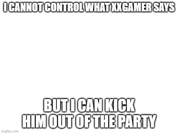Blank White Template | I CANNOT CONTROL WHAT XXGAMER SAYS; BUT I CAN KICK HIM OUT OF THE PARTY | image tagged in blank white template | made w/ Imgflip meme maker