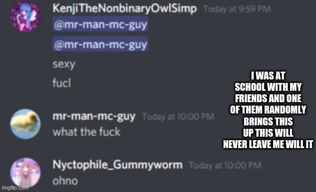 Will i ever let Kenji live this down? Probably not | I WAS AT SCHOOL WITH MY FRIENDS AND ONE OF THEM RANDOMLY BRINGS THIS UP THIS WILL NEVER LEAVE ME WILL IT | image tagged in will i ever let kenji live this down probably not | made w/ Imgflip meme maker
