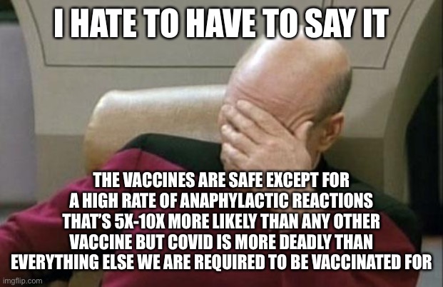 Captain Picard Facepalm Meme | I HATE TO HAVE TO SAY IT THE VACCINES ARE SAFE EXCEPT FOR A HIGH RATE OF ANAPHYLACTIC REACTIONS THAT’S 5X-10X MORE LIKELY THAN ANY OTHER VAC | image tagged in memes,captain picard facepalm | made w/ Imgflip meme maker