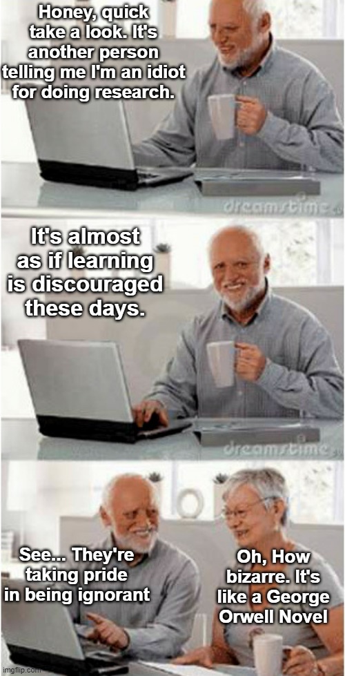 Harold and his wife recognizing the 1984 Orwellian similarities | Honey, quick take a look. It's another person telling me I'm an idiot for doing research. It's almost as if learning is discouraged these days. See... They're taking pride in being ignorant; Oh, How bizarre. It's like a George Orwell Novel | image tagged in george orwell,1984,harold and wife,pride in ignorance,learning is discouraged,research | made w/ Imgflip meme maker