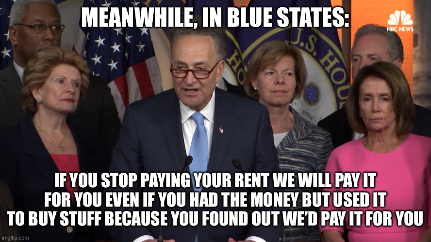 Democrat congressmen | MEANWHILE, IN BLUE STATES:; IF YOU STOP PAYING YOUR RENT WE WILL PAY IT FOR YOU EVEN IF YOU HAD THE MONEY BUT USED IT TO BUY STUFF BECAUSE YOU FOUND OUT WE’D PAY IT FOR YOU | image tagged in democrat congressmen,true story,new normal,liberal logic | made w/ Imgflip meme maker