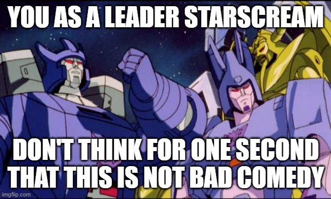 Starscream taking over a Leader of the decepticons - this is bad comedy |  YOU AS A LEADER STARSCREAM; DON'T THINK FOR ONE SECOND THAT THIS IS NOT BAD COMEDY | image tagged in galvatron this is bad comedy,memes,galvatron,transformers g1,transformers,starscream | made w/ Imgflip meme maker