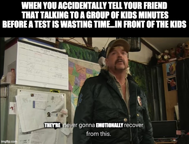 I don't think they like me anymore | WHEN YOU ACCIDENTALLY TELL YOUR FRIEND  THAT TALKING TO A GROUP OF KIDS MINUTES BEFORE A TEST IS WASTING TIME...IN FRONT OF THE KIDS; THEY'RE                                       EMOTIONALLY | image tagged in i'm never going to financially recover from this | made w/ Imgflip meme maker