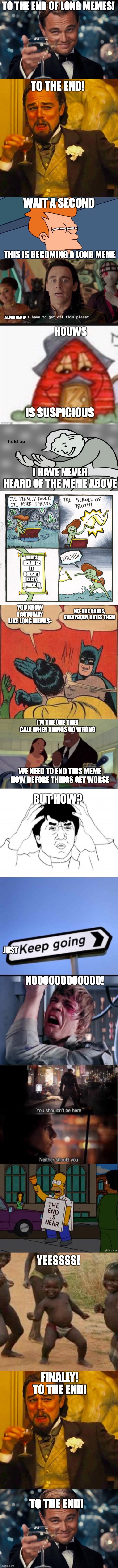 Long, srsly long | TO THE END OF LONG MEMES! TO THE END! WAIT A SECOND; THIS IS BECOMING A LONG MEME; A LONG MEME? IS SUSPICIOUS; I HAVE NEVER HEARD OF THE MEME ABOVE; THATS BECAUSE IT DOESN'T EXIST, I MADE IT; YOU KNOW I ACTUALLY LIKE LONG MEMES-; NO-ONE CARES, EVERYBODY HATES THEM; I'M THE ONE THEY CALL WHEN THINGS GO WRONG; WE NEED TO END THIS MEME NOW BEFORE THINGS GET WORSE; BUT HOW? NOOOOOOOOOOOO! JUST; YEESSSS! FINALLY! TO THE END! TO THE END! | image tagged in memes | made w/ Imgflip meme maker