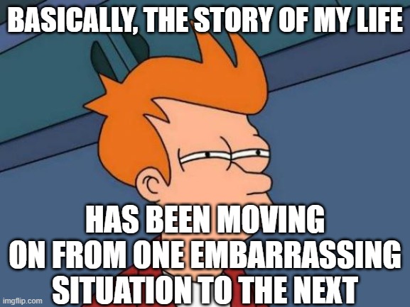 Futurama Fry Meme | BASICALLY, THE STORY OF MY LIFE; HAS BEEN MOVING ON FROM ONE EMBARRASSING SITUATION TO THE NEXT | image tagged in memes,futurama fry | made w/ Imgflip meme maker