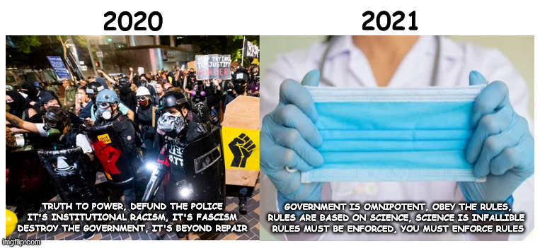What a difference a year makes | 2021; 2020; GOVERNMENT IS OMNIPOTENT, OBEY THE RULES,
RULES ARE BASED ON SCIENCE, SCIENCE IS INFALLIBLE 
RULES MUST BE ENFORCED, YOU MUST ENFORCE RULES; TRUTH TO POWER, DEFUND THE POLICE
IT'S INSTITUTIONAL RACISM, IT'S FASCISM
DESTROY THE GOVERNMENT, IT'S BEYOND REPAIR | image tagged in orwellian | made w/ Imgflip meme maker