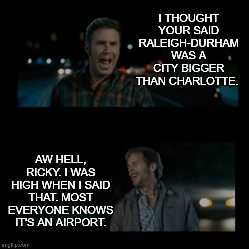 Aw hell Ricky I was high when I said that |  I THOUGHT YOUR SAID RALEIGH-DURHAM WAS A CITY BIGGER THAN CHARLOTTE. AW HELL, RICKY. I WAS HIGH WHEN I SAID THAT. MOST EVERYONE KNOWS IT'S AN AIRPORT. | image tagged in aw hell ricky i was high when i said that,raleigh-durham,airport,city,raleigh,durham | made w/ Imgflip meme maker