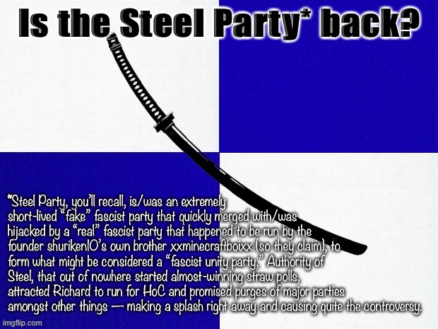 tl;dr definitely one of the most entertaining subplots of this cycle. | Is the Steel Party* back? *Steel Party, you’ll recall, is/was an extremely short-lived “fake” fascist party that quickly merged with/was hijacked by a “real” fascist party that happened to be run by the founder shuriken10’s own brother xxminecraftboixx (so they claim), to form what might be considered a “fascist unity party,” Authority of Steel, that out of nowhere started almost-winning straw polls, attracted Richard to run for HoC and promised purges of major parties amongst other things — making a splash right away and causing quite the controversy. | image tagged in steel party flag,steel party,aos,imgflip_presidents,steel,party | made w/ Imgflip meme maker