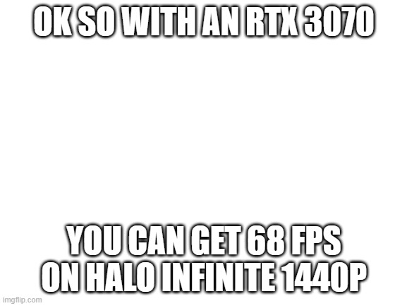 for PC, an RTX 3070 can get around 68 FPS @1440p high | OK SO WITH AN RTX 3070; YOU CAN GET 68 FPS ON HALO INFINITE 1440P | image tagged in blank white template | made w/ Imgflip meme maker
