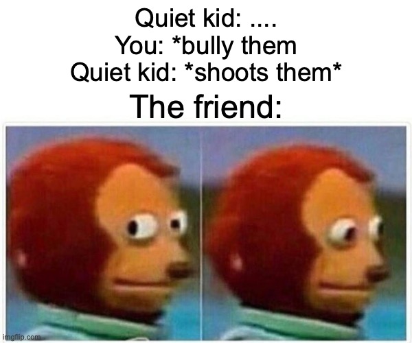 YOU need to R U N | Quiet kid: ....
You: *bully them
Quiet kid: *shoots them*; The friend: | image tagged in memes,monkey puppet | made w/ Imgflip meme maker