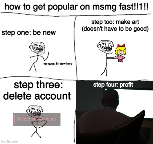 Blank White Template | how to get popular on msmg fast!!1!! step too: make art (doesn't have to be good); step one: be new; hey guys, im new here; step three: delete account; step four: profit | image tagged in blank white template | made w/ Imgflip meme maker