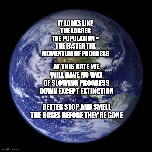 The Inevitable Conclusion Of Progress Is Extinction | IT LOOKS LIKE THE LARGER THE POPULATION = THE FASTER THE MOMENTUM OF PROGRESS; AT THIS RATE WE WILL HAVE NO WAY OF SLOWING PROGRESS DOWN EXCEPT EXTINCTION; BETTER STOP AND SMELL THE ROSES BEFORE THEY'RE GONE | image tagged in earth,memes,i am inevitable,end game,it's over,the end | made w/ Imgflip meme maker