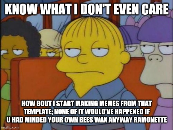Hope Ramonette can handle rude memes this time (referring to u Twoiloight_Official) | KNOW WHAT I DON'T EVEN CARE; HOW BOUT I START MAKING MEMES FROM THAT TEMPLATE; NONE OF IT WOULD'VE HAPPENED IF U HAD MINDED YOUR OWN BEES WAX ANYWAY RAMONETTE | image tagged in this is my i don't care face,mind your own business,memes,savage memes,because it's true,submitted it anyway | made w/ Imgflip meme maker