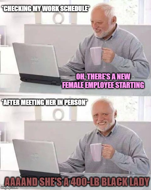 Even a cute transgender girl would've been much more preferable | *CHECKING MY WORK SCHEDULE*; OH, THERE'S A NEW FEMALE EMPLOYEE STARTING; *AFTER MEETING HER IN PERSON*; AAAAND SHE'S A 400-LB BLACK LADY | image tagged in memes,hide the pain harold,work,female,black woman,fat | made w/ Imgflip meme maker