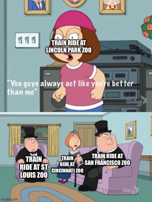 Meg family guy you always act you are better than me |  TRAIN RIDE AT LINCOLN PARK ZOO; TRAIN RIDE AT SAN FRANCISCO ZOO; TRAIN RIDE AT CINCINNATI ZOO; TRAIN RIDE AT ST LOUIS ZOO | image tagged in meg family guy you always act you are better than me,trains,zoo | made w/ Imgflip meme maker