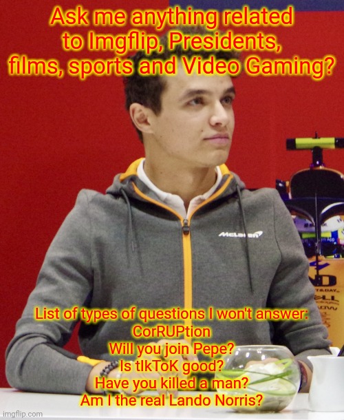 Lando Norris announcement | Ask me anything related to Imgflip, Presidents, films, sports and Video Gaming? List of types of questions I won't answer:
CorRUPtion
Will you join Pepe?
Is tIkToK good?
Have you killed a man?
Am I the real Lando Norris? | image tagged in lando norris announcement | made w/ Imgflip meme maker