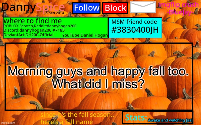 I may be on and off cuz ya know, it’s still the night but AM | Morning guys and happy fall too.
What did I miss? Awake and watching [as] | image tagged in dannyspice announcement temp | made w/ Imgflip meme maker