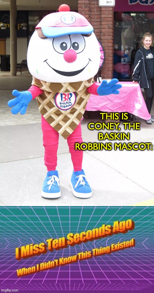 I couldn't happily lived my life without this, now you get to enjoy it too | THIS IS CONEY, THE BASKIN ROBBINS MASCOT: | image tagged in i miss ten seconds ago,memes,unfunny | made w/ Imgflip meme maker