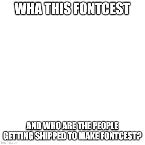 Blank Transparent Square | WHA THIS FONTCEST; AND WHO ARE THE PEOPLE GETTING SHIPPED TO MAKE FONTCEST? | image tagged in memes,blank transparent square | made w/ Imgflip meme maker