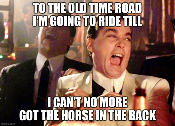 Good Fellas Hilarious Meme | TO THE OLD TIME ROAD I’M GOING TO RIDE TILL; I CAN’T NO MORE GOT THE HORSE IN THE BACK | image tagged in memes,good fellas hilarious | made w/ Imgflip meme maker