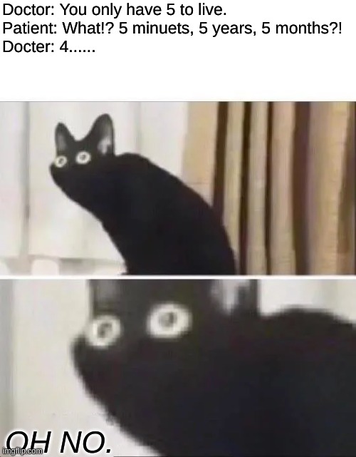 Ill |  Doctor: You only have 5 to live.
Patient: What!? 5 minuets, 5 years, 5 months?!
Docter: 4...... OH NO. | image tagged in oh no black cat,doctor,oh no | made w/ Imgflip meme maker