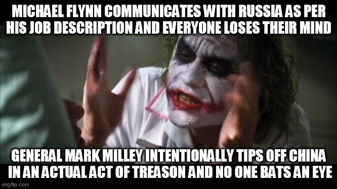 And everybody loses their minds | MICHAEL FLYNN COMMUNICATES WITH RUSSIA AS PER
HIS JOB DESCRIPTION AND EVERYONE LOSES THEIR MIND; GENERAL MARK MILLEY INTENTIONALLY TIPS OFF CHINA
 IN AN ACTUAL ACT OF TREASON AND NO ONE BATS AN EYE | image tagged in memes,and everybody loses their minds,double standard,deep state,left hypocrisy | made w/ Imgflip meme maker