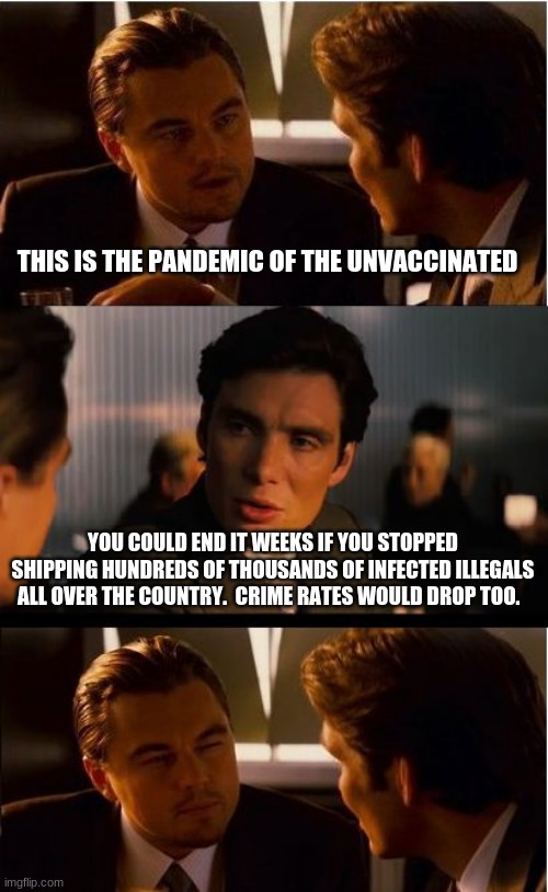 Democrats own the pandemic | THIS IS THE PANDEMIC OF THE UNVACCINATED; YOU COULD END IT WEEKS IF YOU STOPPED SHIPPING HUNDREDS OF THOUSANDS OF INFECTED ILLEGALS ALL OVER THE COUNTRY.  CRIME RATES WOULD DROP TOO. | image tagged in memes,inception,democrats own the pandemic,infected unvaccinated illegals,democrat crime wave,america in decline | made w/ Imgflip meme maker