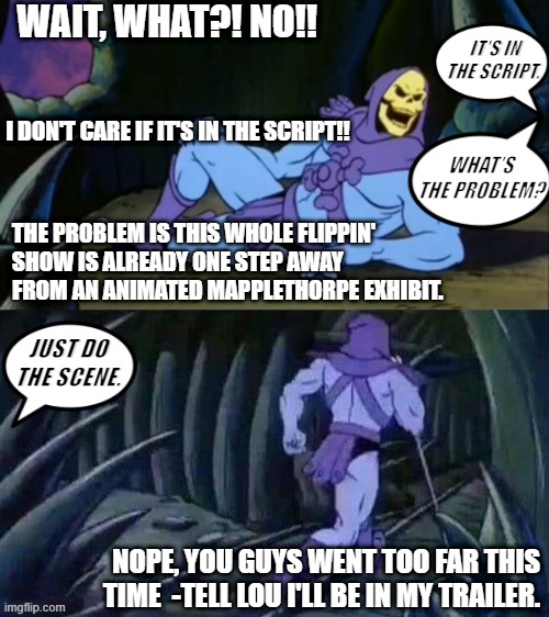 Skeletor disturbing facts | WAIT, WHAT?! NO!! IT'S IN THE SCRIPT. I DON'T CARE IF IT'S IN THE SCRIPT!! WHAT'S THE PROBLEM? THE PROBLEM IS THIS WHOLE FLIPPIN' 
SHOW IS ALREADY ONE STEP AWAY FROM AN ANIMATED MAPPLETHORPE EXHIBIT. JUST DO THE SCENE. NOPE, YOU GUYS WENT TOO FAR THIS TIME  -TELL LOU I'LL BE IN MY TRAILER. | image tagged in skeletor disturbing facts | made w/ Imgflip meme maker