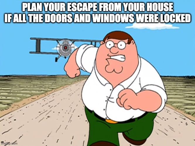Peter Griffin running away | PLAN YOUR ESCAPE FROM YOUR HOUSE IF ALL THE DOORS AND WINDOWS WERE LOCKED | image tagged in peter griffin running away,memes,unfunny | made w/ Imgflip meme maker