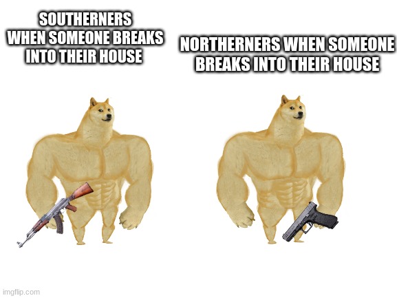 Southerners are king Northerners are King | NORTHERNERS WHEN SOMEONE BREAKS INTO THEIR HOUSE; SOUTHERNERS WHEN SOMEONE BREAKS INTO THEIR HOUSE | image tagged in blank white template | made w/ Imgflip meme maker
