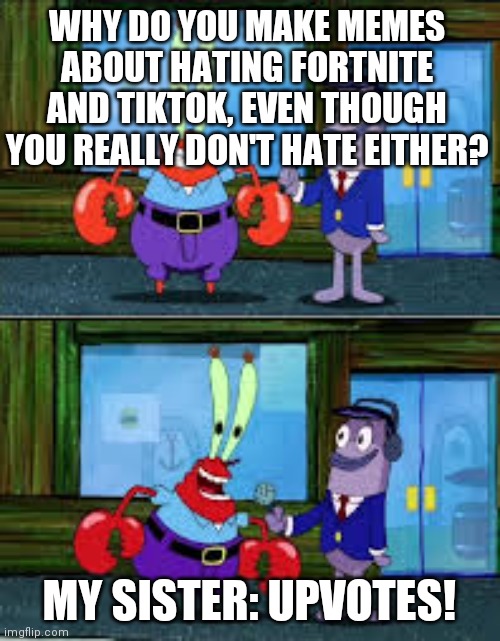 Yurp | WHY DO YOU MAKE MEMES ABOUT HATING FORTNITE AND TIKTOK, EVEN THOUGH YOU REALLY DON'T HATE EITHER? MY SISTER: UPVOTES! | image tagged in mr krabs money | made w/ Imgflip meme maker