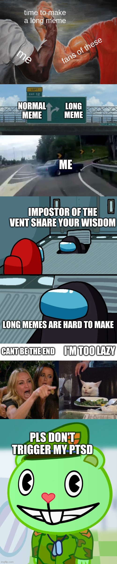 i do not have ptsd | time to make a long meme; fans of these; me; NORMAL MEME; LONG MEME; ME; IMPOSTOR OF THE VENT SHARE YOUR WISDOM; LONG MEMES ARE HARD TO MAKE; I'M TOO LAZY; CANT BE THE END; PLS DON'T TRIGGER MY PTSD | image tagged in memes,epic handshake,left exit 12 off ramp,impostor of the vent,woman yelling at cat,flippy smiles htf | made w/ Imgflip meme maker