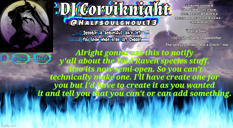 In other news. I'm bored and tired.... | Alright gonna use this to notify y'all about the Void Raven species stuff. Also its now semi-open. So you can't technically make one. I'll have create one for you but I'd have to create it as you wanted it and tell you that you can't or can add something. | image tagged in dj corviknight anoucement again lol | made w/ Imgflip meme maker