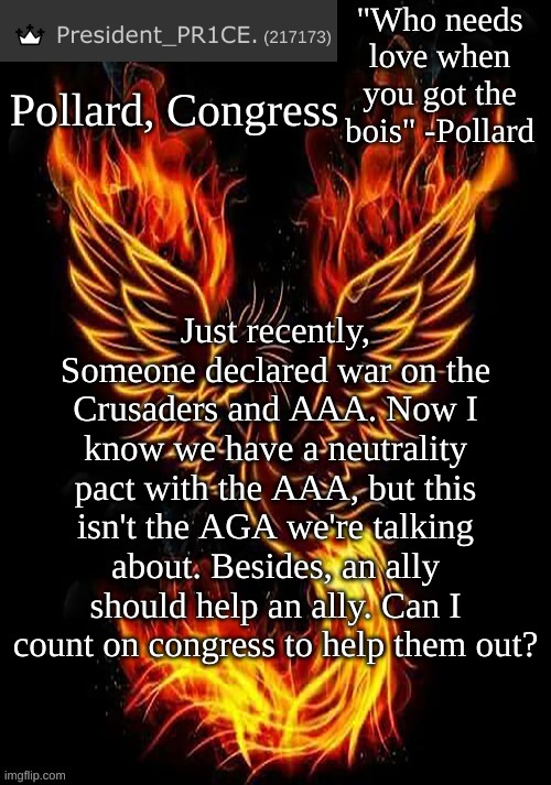 https://imgflip.com/i/5nt1of | Pollard, Congress; Just recently, Someone declared war on the Crusaders and AAA. Now I know we have a neutrality pact with the AAA, but this isn't the AGA we're talking about. Besides, an ally should help an ally. Can I count on congress to help them out? | image tagged in pr1ce's mockingbird temp | made w/ Imgflip meme maker