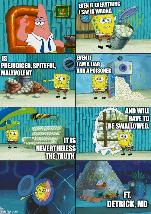 No €Z Solutions | EVEN IF EVERYTHING I SAY IS WRONG; IS PREJUDICED, SPITEFUL, MALEVOLENT; EVEN IF I AM A LIAR AND A POISONER; AND WILL HAVE TO BE SWALLOWED. IT IS NEVERTHELESS THE TRUTH; FT. DETRICK, MD | image tagged in spongebob shows patrick garbage | made w/ Imgflip meme maker