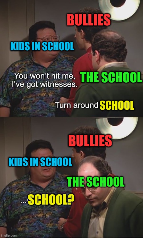 Always is this way, isn't it? | BULLIES; KIDS IN SCHOOL; THE SCHOOL; SCHOOL; BULLIES; KIDS IN SCHOOL; THE SCHOOL; SCHOOL? | image tagged in i've got witnesses,school,bullies | made w/ Imgflip meme maker