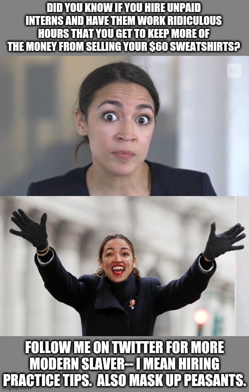 Tax the Rich. Hire interns - to avoid taxes. | DID YOU KNOW IF YOU HIRE UNPAID INTERNS AND HAVE THEM WORK RIDICULOUS HOURS THAT YOU GET TO KEEP MORE OF THE MONEY FROM SELLING YOUR $60 SWEATSHIRTS? FOLLOW ME ON TWITTER FOR MORE MODERN SLAVER-- I MEAN HIRING PRACTICE TIPS.  ALSO MASK UP PEASANTS. | image tagged in crazy alexandria ocasio-cortez,aoc free stuff | made w/ Imgflip meme maker