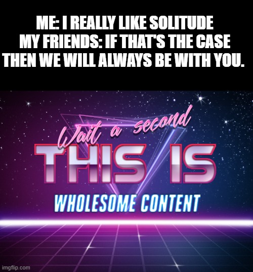 The idea just popped up in my mind.......Sorry if it isn't good... | ME: I REALLY LIKE SOLITUDE
MY FRIENDS: IF THAT'S THE CASE THEN WE WILL ALWAYS BE WITH YOU. | image tagged in wait a second this is wholesome content | made w/ Imgflip meme maker