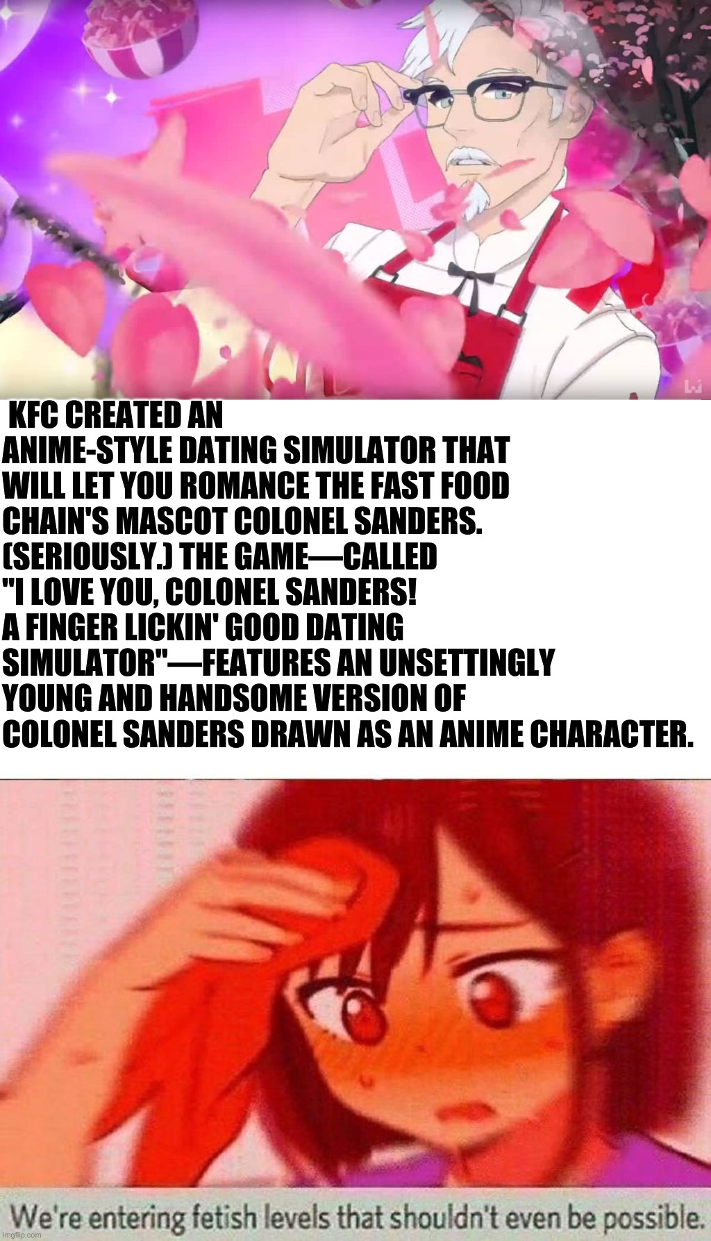 kfc anime | KFC CREATED AN ANIME-STYLE DATING SIMULATOR THAT WILL LET YOU ROMANCE THE FAST FOOD CHAIN'S MASCOT COLONEL SANDERS. (SERIOUSLY.) THE GAME—CALLED "I LOVE YOU, COLONEL SANDERS! A FINGER LICKIN' GOOD DATING SIMULATOR"—FEATURES AN UNSETTINGLY YOUNG AND HANDSOME VERSION OF COLONEL SANDERS DRAWN AS AN ANIME CHARACTER. | image tagged in anime meme | made w/ Imgflip meme maker