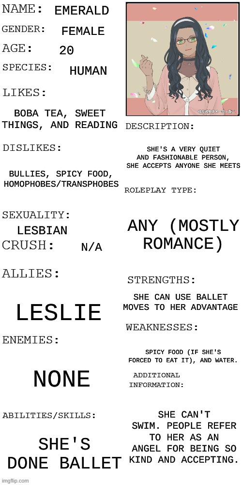 Have some Emerald :D | EMERALD; FEMALE; 20; HUMAN; BOBA TEA, SWEET THINGS, AND READING; SHE'S A VERY QUIET AND FASHIONABLE PERSON, SHE ACCEPTS ANYONE SHE MEETS; BULLIES, SPICY FOOD, HOMOPHOBES/TRANSPHOBES; ANY (MOSTLY ROMANCE); LESBIAN; N/A; SHE CAN USE BALLET MOVES TO HER ADVANTAGE; LESLIE; SPICY FOOD (IF SHE'S FORCED TO EAT IT), AND WATER. NONE; SHE CAN'T SWIM. PEOPLE REFER TO HER AS AN ANGEL FOR BEING SO KIND AND ACCEPTING. SHE'S DONE BALLET | image tagged in updated roleplay oc showcase | made w/ Imgflip meme maker