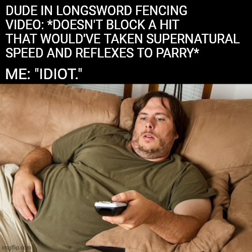 I could totally take on all these sissies in tournament, even though I never spar or drill, and rarely read treatises | DUDE IN LONGSWORD FENCING VIDEO: *DOESN'T BLOCK A HIT THAT WOULD'VE TAKEN SUPERNATURAL SPEED AND REFLEXES TO PARRY*; ME: "IDIOT." | image tagged in lazy guy on couch,hema,swords | made w/ Imgflip meme maker