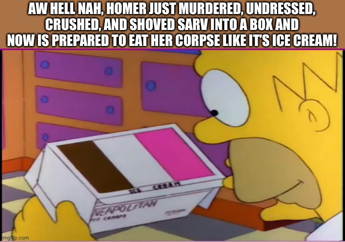 AW HELL NAH, HOMER JUST MURDERED, UNDRESSED, CRUSHED, AND SHOVED SARV INTO A BOX AND NOW IS PREPARED TO EAT HER CORPSE LIKE IT’S ICE CREAM! | made w/ Imgflip meme maker
