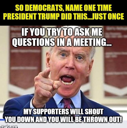 If Trump had done this, idiot Democrats would have demanded his impeachment. Biden does not answer questions now?!?? | SO DEMOCRATS, NAME ONE TIME PRESIDENT TRUMP DID THIS...JUST ONCE; IF YOU TRY TO ASK ME QUESTIONS IN A MEETING... MY SUPPORTERS WILL SHOUT YOU DOWN AND YOU WILL BE THROWN OUT! | image tagged in joe biden no malarkey,reporter,liberal hypocrisy,liberal logic,insanity,impeachment | made w/ Imgflip meme maker