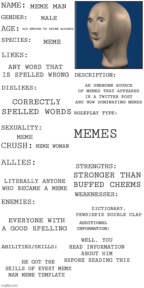 meme man character bio |  MEME MAN; MALE; OLD ENOUGH TO DRINK ALCOHOL; MEME; ANY WORD THAT IS SPELLED WRONG; AN UNKNOWN SOURCE OF MEMES THAT APPEARED IN A TWITTER POST AND NOW DOMINATING MEMES; CORRECTLY SPELLED WORDS; MEMES; MEME; MEME WOMAN; STRONGER THAN BUFFED CHEEMS; LITERALLY ANYONE WHO BECAME A MEME; DICTIONARY, PEWDIEPIE DOUBLE CLAP; EVERYONE WITH A GOOD SPELLING; WELL, YOU READ INFORMATION ABOUT HIM BEFORE READING THIS; HE GOT THE SKILLS OF EVERY MEME MAN MEME TEMPLATE | image tagged in updated roleplay oc showcase,meme man,information,character bio | made w/ Imgflip meme maker
