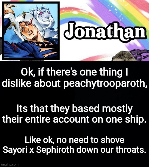 Ok, if there's one thing I dislike about peachytrooparoth, Its that they based mostly their entire account on one ship. Like ok, no need to shove Sayori x Sephiroth down our throats. | image tagged in jonathan's heavy weather | made w/ Imgflip meme maker