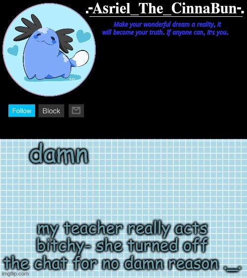 and she is just annoying overall- just jhgfvhnxidyhfuzfbousrbfsrvuyhb | damn; my teacher really acts bitchy- she turned off the chat for no damn reason ._. | image tagged in cinna's wooper temp,help me | made w/ Imgflip meme maker