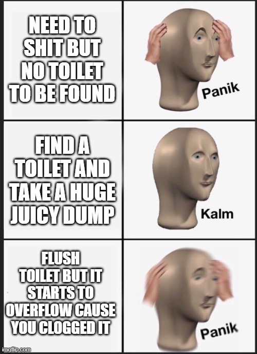 NEED TO SHIT BUT NO TOILET TO BE FOUND; FIND A TOILET AND TAKE A HUGE JUICY DUMP; FLUSH TOILET BUT IT STARTS TO OVERFLOW CAUSE YOU CLOGGED IT | made w/ Imgflip meme maker