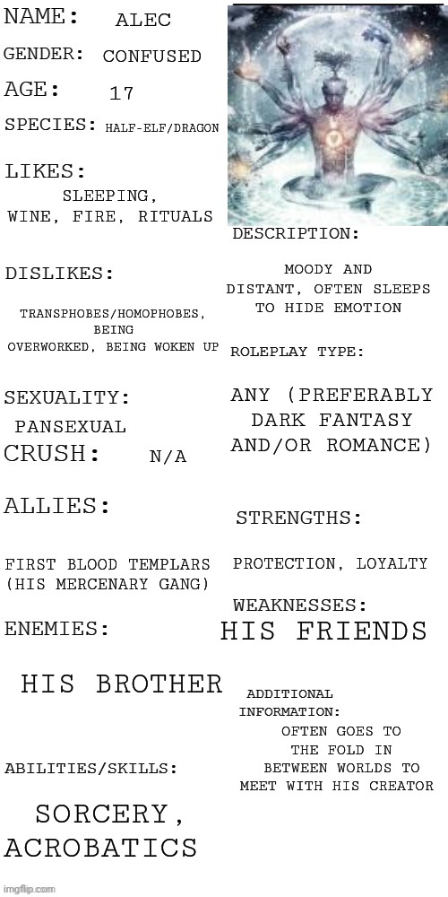 Used Ascended Human cuz I can't draw OCs | ALEC; CONFUSED; 17; HALF-ELF/DRAGON; SLEEPING, WINE, FIRE, RITUALS; MOODY AND DISTANT, OFTEN SLEEPS TO HIDE EMOTION; TRANSPHOBES/HOMOPHOBES, BEING OVERWORKED, BEING WOKEN UP; ANY (PREFERABLY DARK FANTASY AND/OR ROMANCE); PANSEXUAL; N/A; PROTECTION, LOYALTY; FIRST BLOOD TEMPLARS (HIS MERCENARY GANG); HIS FRIENDS; HIS BROTHER; OFTEN GOES TO THE FOLD IN BETWEEN WORLDS TO MEET WITH HIS CREATOR; SORCERY, ACROBATICS | image tagged in updated roleplay oc showcase | made w/ Imgflip meme maker