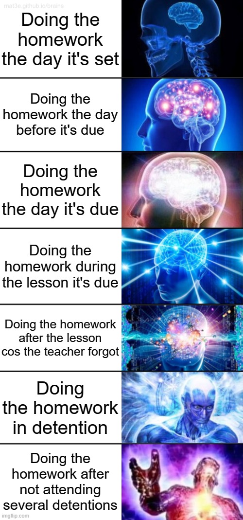 The procrastinations | Doing the homework the day it's set; Doing the homework the day before it's due; Doing the homework the day it's due; Doing the homework during the lesson it's due; Doing the homework after the lesson cos the teacher forgot; Doing the homework in detention; Doing the homework after not attending several detentions | image tagged in 7-tier expanding brain | made w/ Imgflip meme maker